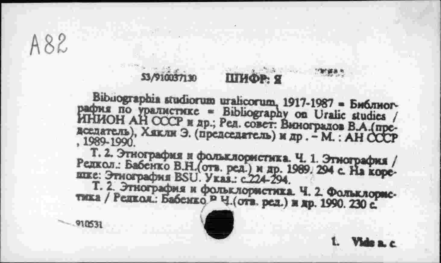 ﻿»/иомгдзо
ШИФР: Я
Bibaographi* studiorum urahcorum. 1917-1987 • Библиография по уралистмке • Bibliography on Uralic ttudiea / ИНИОН АН СССР ж др.; Ред. совет: Виноградов ВАІпре-дседатель^, Хякли Э. (председатель) и др. - М. ; АН СССР
Т. 2. Этнография ж фольклористика Ч. 1. Этнография / РедкаяЈ Бабенко В.Н.(оті. ред.) и др. 1989. 294 с На корешке: Этнография BSU. Укаи c224-z94.
T. 2. Этнография и фольклористика. Ч. 2. Фольклористика / Редкая.: Бабенко в Ч.(отв пел.) и ап. 1990 2Я0 е.
010531